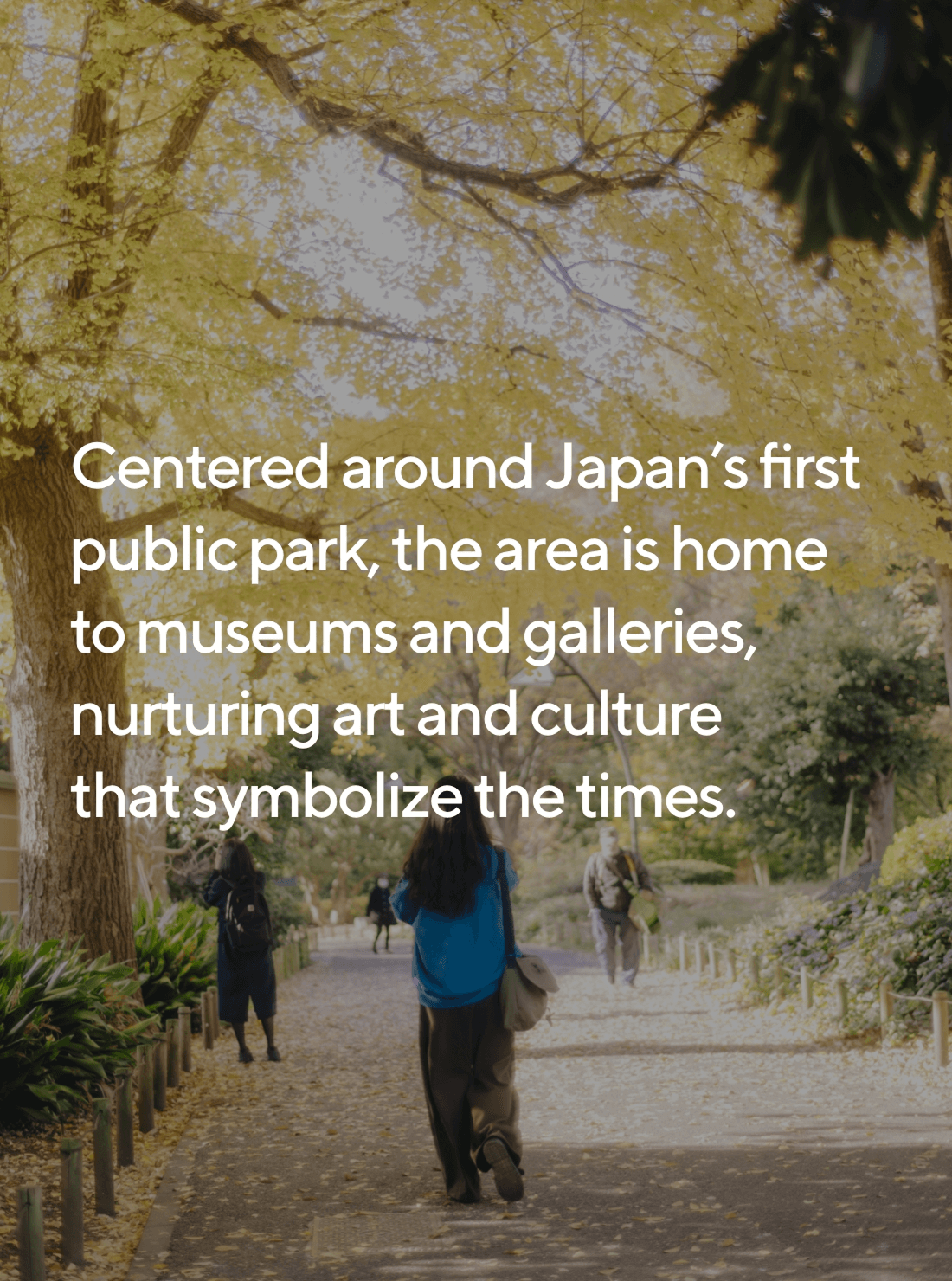 Centered around Japan’s first public park, the area is home to museums and galleries, nurturing art and culture that symbolize the times.